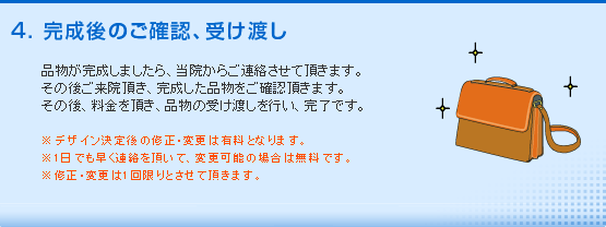 完成後のご確認、受け渡し。品物が完成しましたら、当院からご連絡させて頂きます。その後ご来院頂き、完成した品物をご確認頂きます。その後、料金を頂き、品物の受け渡しを行い、完了です。