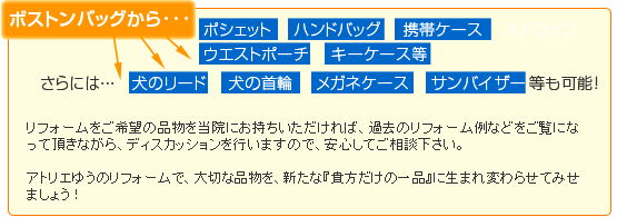 例えば、ボストンバッグから『バッグ』『携帯ケース』『ストラップ』『ウエストポーチ』『キーケース』等。さらには犬の『リード』『首輪』や、『メガネケース』『サンバイザー』等も制作可能です。